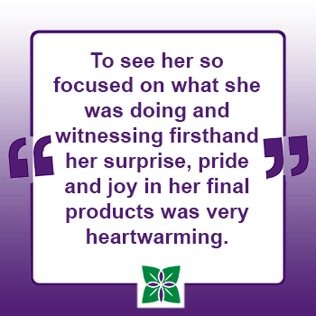 Quote saying To see her so focused on what she was doing and witnessing firsthand her surprise, pride and joy in her final products was very heartwarming.